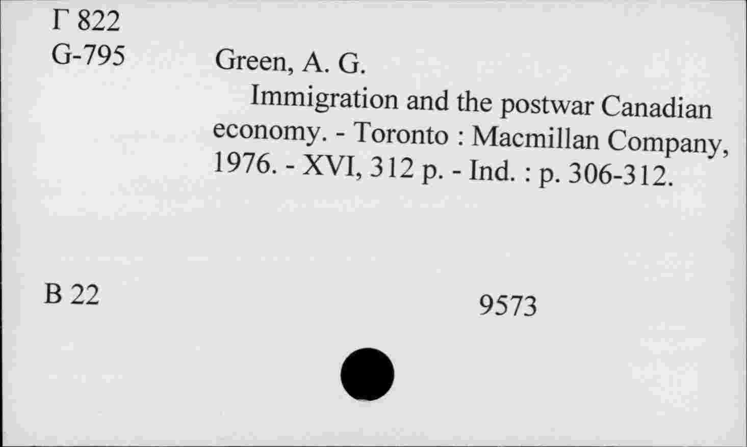 ﻿Г 822 G-795	Green, A. G. Immigration and the postwar Canadian economy. - Toronto : Macmillan Company, 1976. - XVI, 312 p. - Ind. : p. 306-312.
В 22	9573